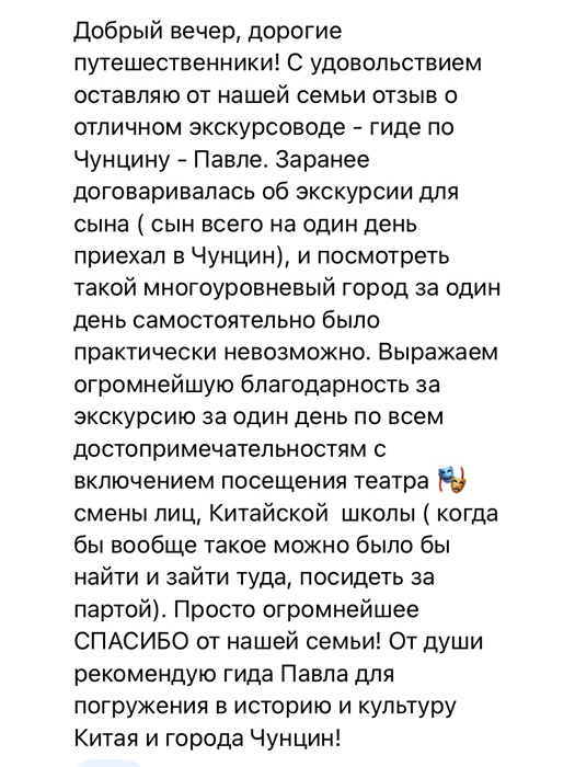 С удовольствием оставляю от нашей семьи отзыв о отличном экскурсоводе - гиде по Чунцину - Павле. Заранее договаривалась об экскурсии для сына. Сын всего на один день приехал в Чунцин, и посмотреть такой многоуровневый город за один день самостоятельно было практически невозможно. Выражаем огромнейшую благодарность за экскурсию за один день по всем достопримечательностям с включением посещения театра смены лиц, китайской школы. Просто огромнейшее СПАСИБО от нашей семьи От души рекомендую гида Павла для погружения в историю и культуру города Чунцин!