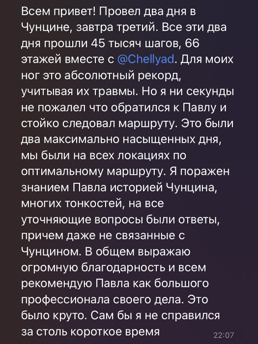 Провел два дня в Чунцине, завтра третий. Все эти два дня прошли 45 тысяч шагов, 66 этажей вместе с Павлом. Для моих ног это абсолютный рекорд, учитывая их травмы. Но я ни секунды не пожалел, что обратился к Павлу и стойко следовал маршруту. Это были два максимально насыщенных дня, мы были во всех локациях по оптимальному маршруту. Я поражен знанием Павла истории Чунцина, многих тонкостей, на все уточняющие вопросы были ответы, причем даже не связанные с Чунцином. В общем выражаю огромную благодарность и всем рекомендую Павла, как большого профессионала своего дела. Это было круто. Сам бы я не справился за столь короткое время.