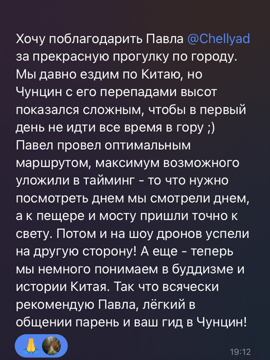Хочу поблагодарить Павла за прекрасную прогулку по городу. Мы давно ездим по Китаю, но Чунцин с его перепадами высот показался сложным, чтобы в первый день не идти в гору. Павел провел оптимальным маршрутом, максимум возможного уложил в тайминг - то что нужно посмотреть днем, мы смотрели днем, а к пещере и мосту пришли только к вечерней подсветке. Потом и на шоу дронов успели на другую сторону! А еще - теперь мы немного понимаем в буддизме и истории Китая. Так что всячески рекомендую Павла, легкий в общении парень и ваш гид в Чунцин!